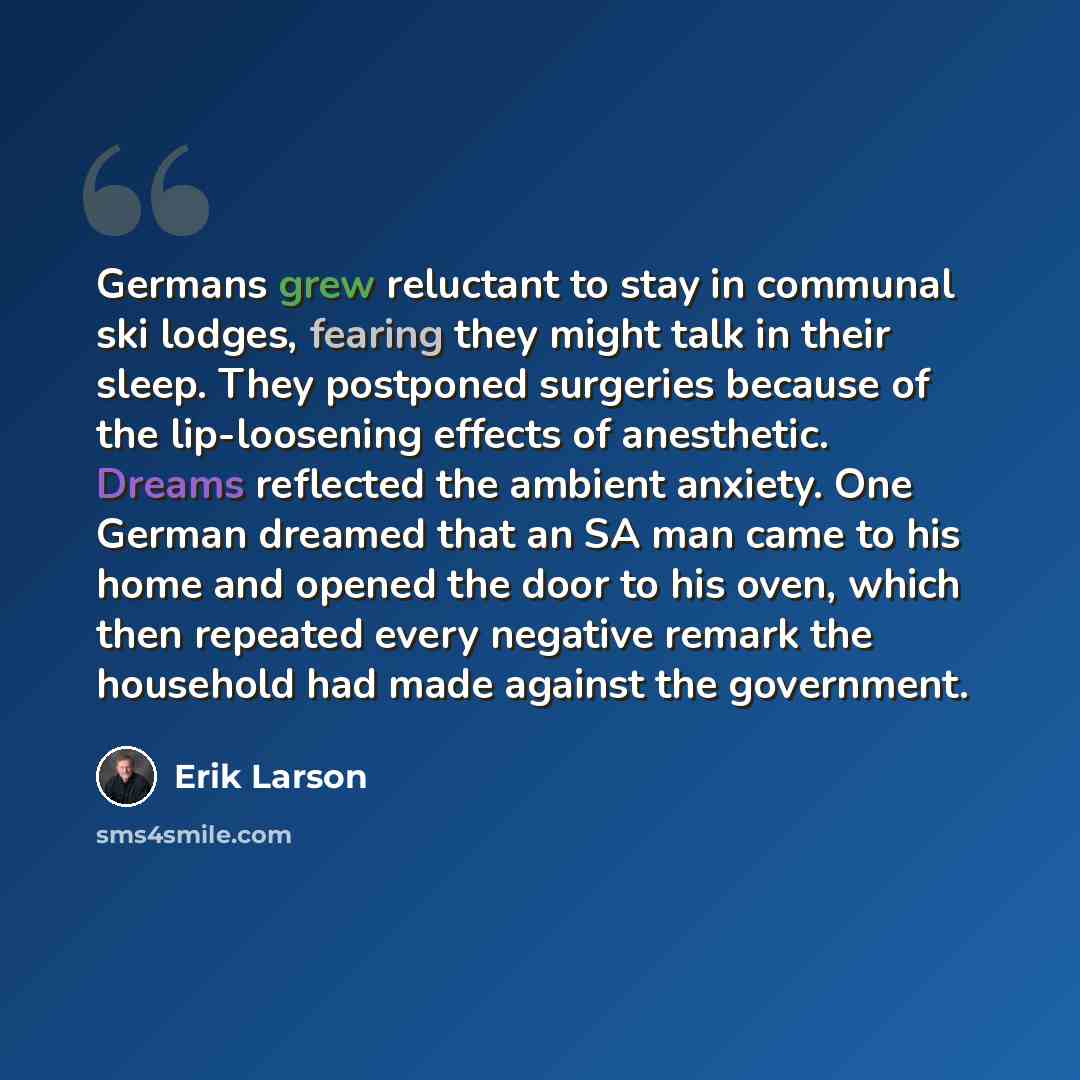 “Germans grew reluctant to stay in communal ski lodges, fearing they might talk in their sleep. They postponed surgeries because of the lip-loosening effects of anesthetic. Dreams reflected the ambient anxiety. One German dreamed that an SA man came to his home and opened the door to his oven…” quote by Erik Larson
