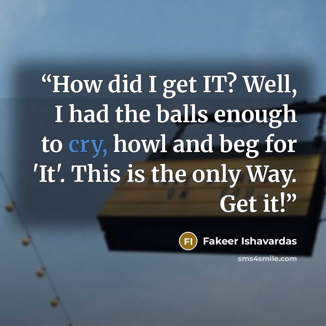 “How did I get IT? Well, I had the balls enough to cry, howl and beg for 'It'. This is the only Way. Get it!” quote by Fakeer Ishavardas