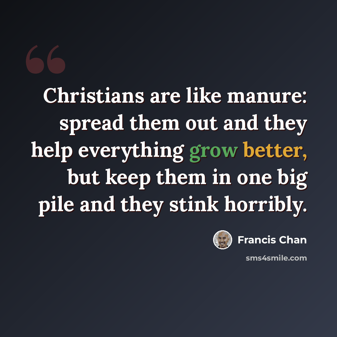“Christians are like manure: spread them out and they help everything grow better, but keep them in one big pile and they stink horribly.” quote by Francis Chan