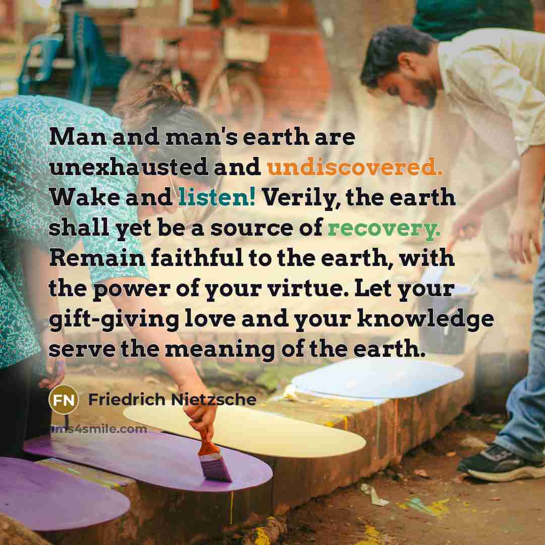 “Man and man's earth are unexhausted and undiscovered. Wake and listen! Verily, the earth shall yet be a source of recovery. Remain faithful to the earth, with the power of your virtue. Let your gift-giving love and your knowledge serve the meaning of the earth.” quote by Friedrich Nietzsche