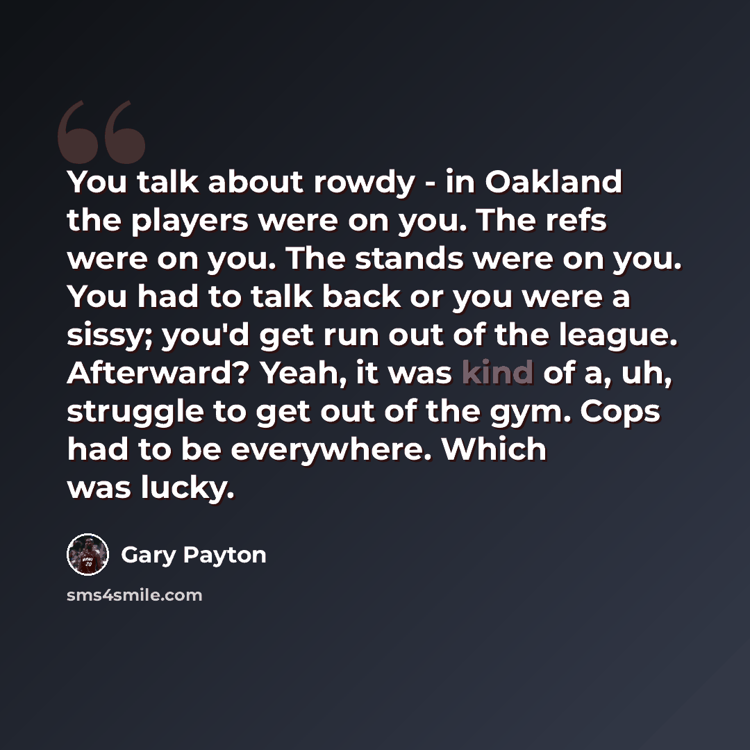 “You talk about rowdy - in Oakland the players were on you. The refs were on you. The stands were on you. You had to talk back or you were a sissy; you'd get run out of the league. Afterward? Yeah, it was kind of a, uh, struggle to get out of the gym. Cops had to be everywhere. Which was lucky.” quote by Gary Payton