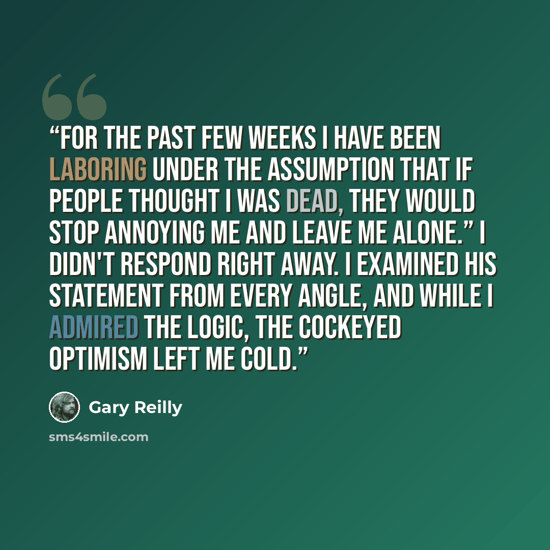 “For the past few weeks I have been laboring under the assumption that if people thought I was dead, they would stop annoying me and leave me alone.” I didn't respond right away. I examined his statement from every angle, and while I admired the logic, the cockeyed optimism left me cold.” quote by Gary Reilly