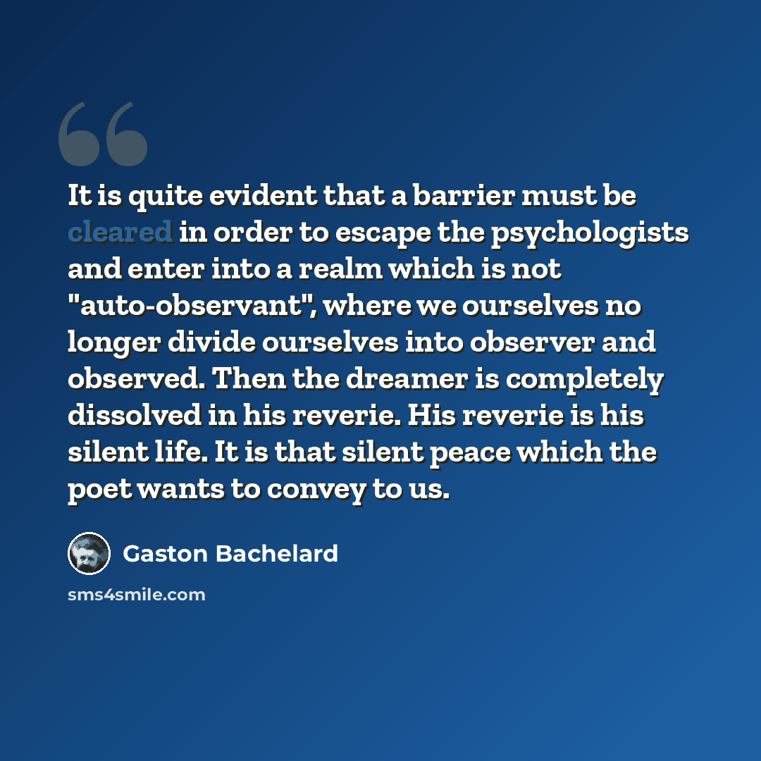 “It is quite evident that a barrier must be cleared in order to escape the psychologists and enter into a realm which is not "auto-observant", where we ourselves no longer divide ourselves into observer and observed. Then the dreamer is completely dissolved in his reverie. His reverie is his silent…” quote by Gaston Bachelard