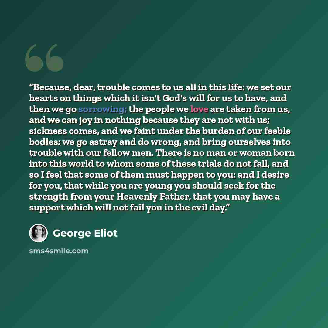 “Because, dear, trouble comes to us all in this life: we set our hearts on things which it isn't God's will for us to have, and then we go sorrowing; the people we love are taken from us, and we can joy in nothing because they are not with us; sickness comes, and we faint under the burden of our…” quote by George Eliot