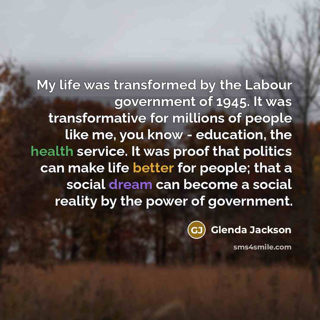 “My life was transformed by the Labour government of 1945. It was transformative for millions of people like me, you know - education, the health service. It was proof that politics can make life better for people; that a social dream can become a social reality by the power of government.” quote by Glenda Jackson