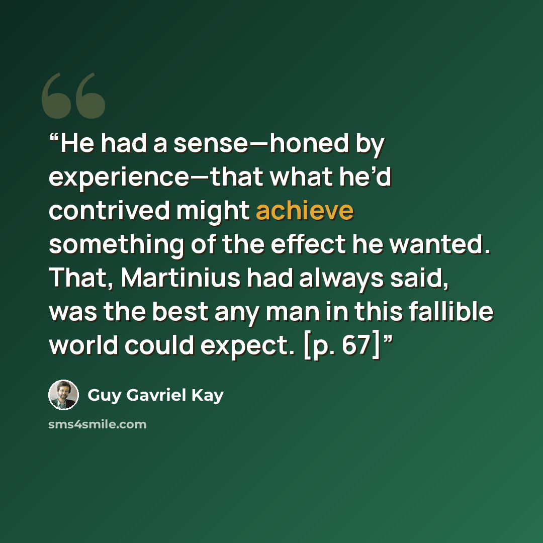 “He had a sense—honed by experience—that what he’d contrived might achieve something of the effect he wanted. That, Martinius had always said, was the best any man in this fallible world could expect. [p. 67]” quote by Guy Gavriel Kay