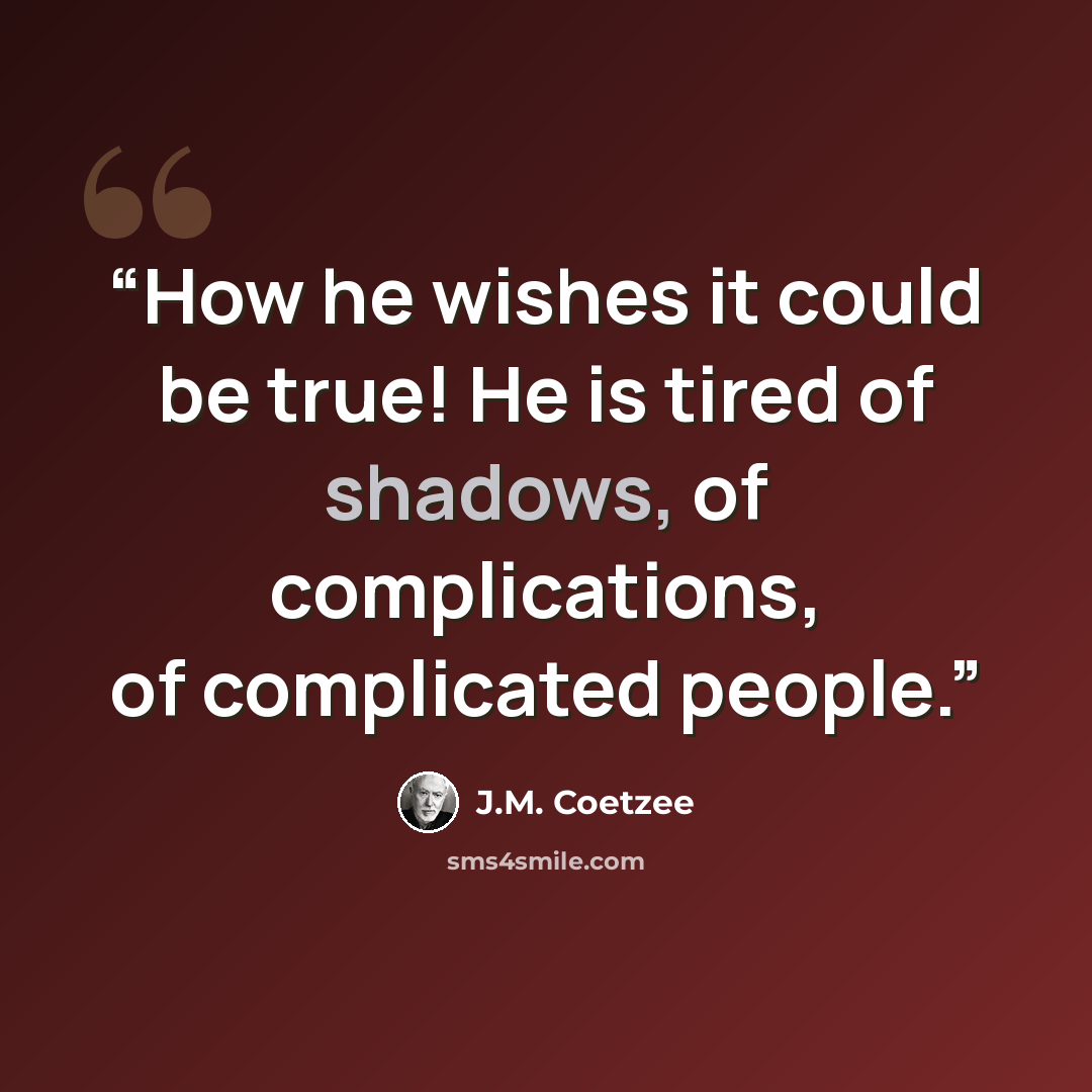 “How he wishes it could be true! He is tired of shadows, of complications, of complicated people.” quote by J.M. Coetzee