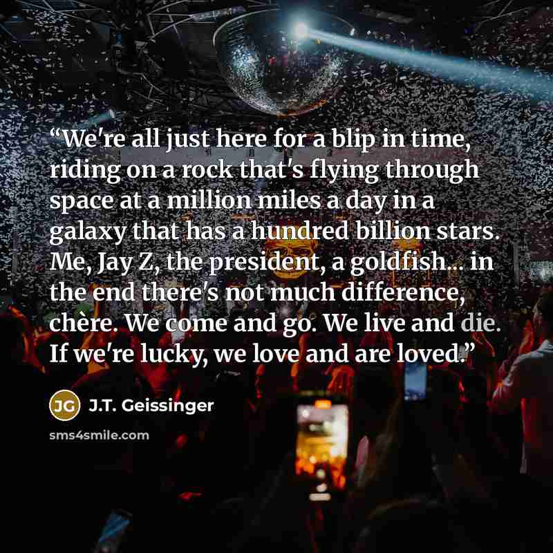 “We're all just here for a blip in time, riding on a rock that's flying through space at a million miles a day in a galaxy that has a hundred billion stars. Me, Jay Z, the president, a goldfish... in the end there's not much difference, chère. We come and go. We live and die. If we're lucky, we…” quote by J.T. Geissinger