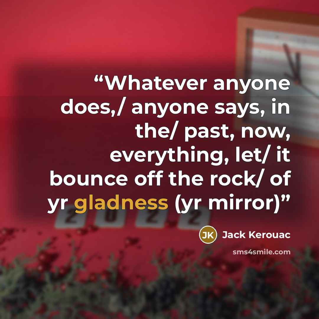 “Whatever anyone does,/ anyone says, in the/ past, now, everything, let/ it bounce off the rock/ of yr gladness (yr mirror)” quote by Jack Kerouac