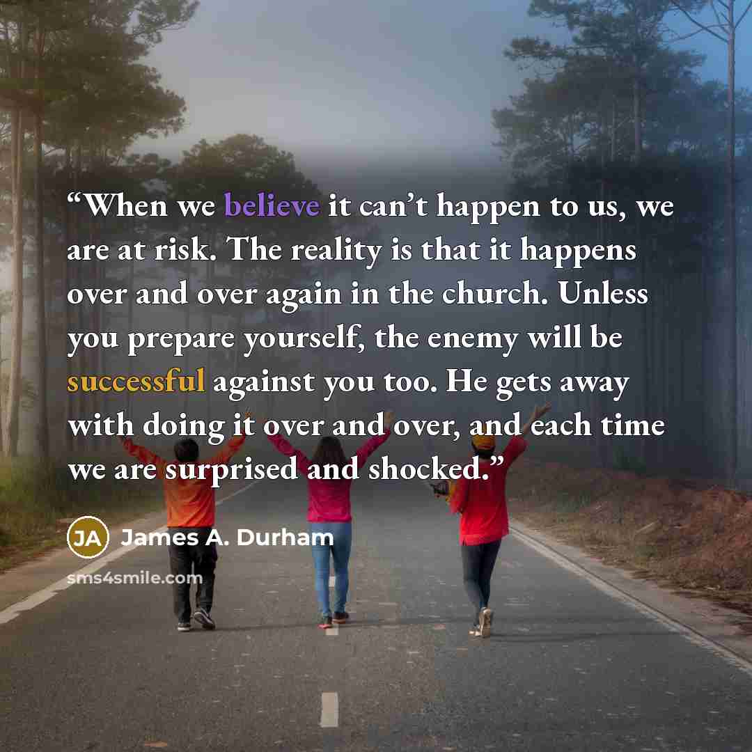 “When we believe it can’t happen to us, we are at risk. The reality is that it happens over and over again in the church. Unless you prepare yourself, the enemy will be successful against you too. He gets away with doing it over and over, and each time we are surprised and shocked.” quote by James A. Durham