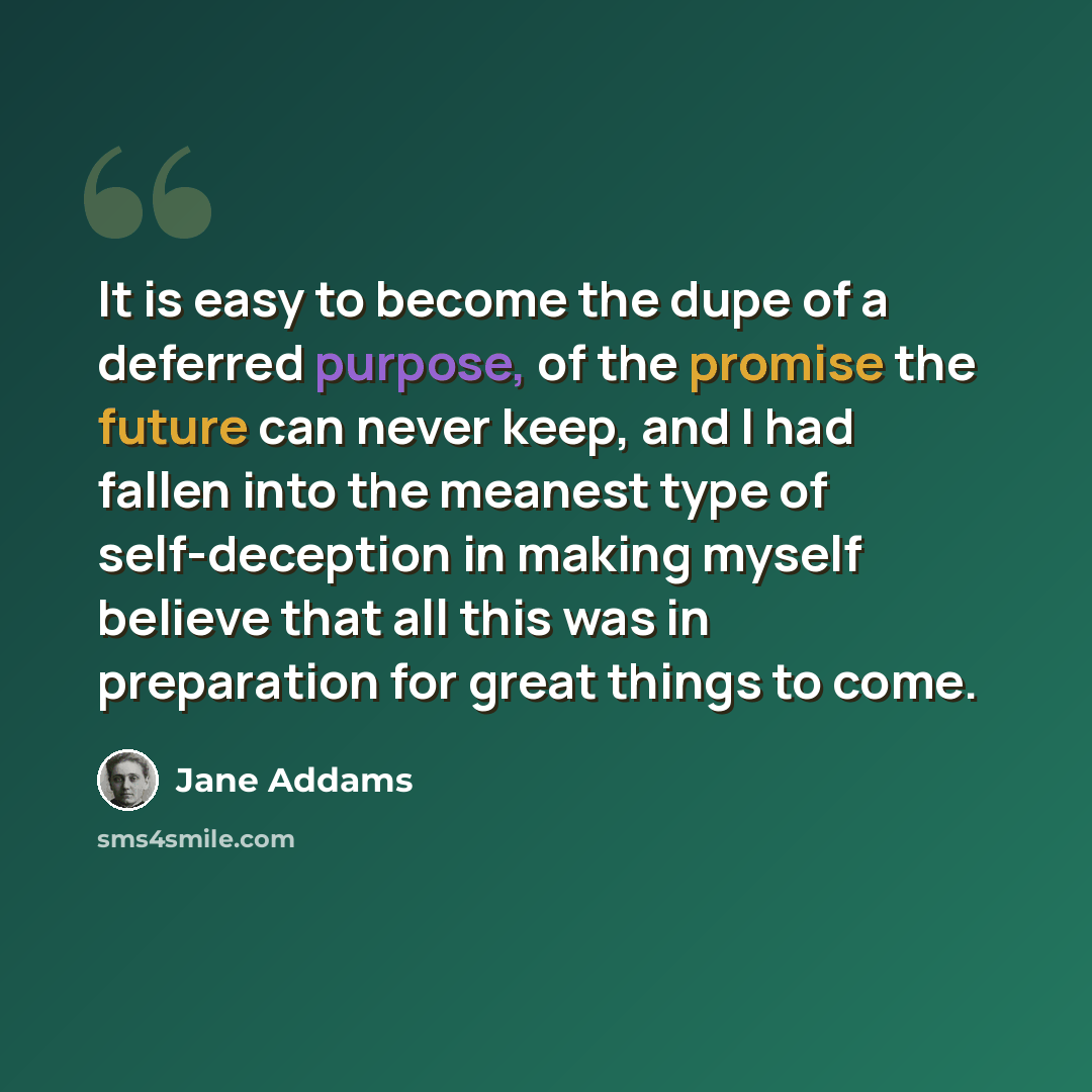 “It is easy to become the dupe of a deferred purpose, of the promise the future can never keep, and I had fallen into the meanest type of self-deception in making myself believe that all this was in preparation for great things to come.” quote by Jane Addams