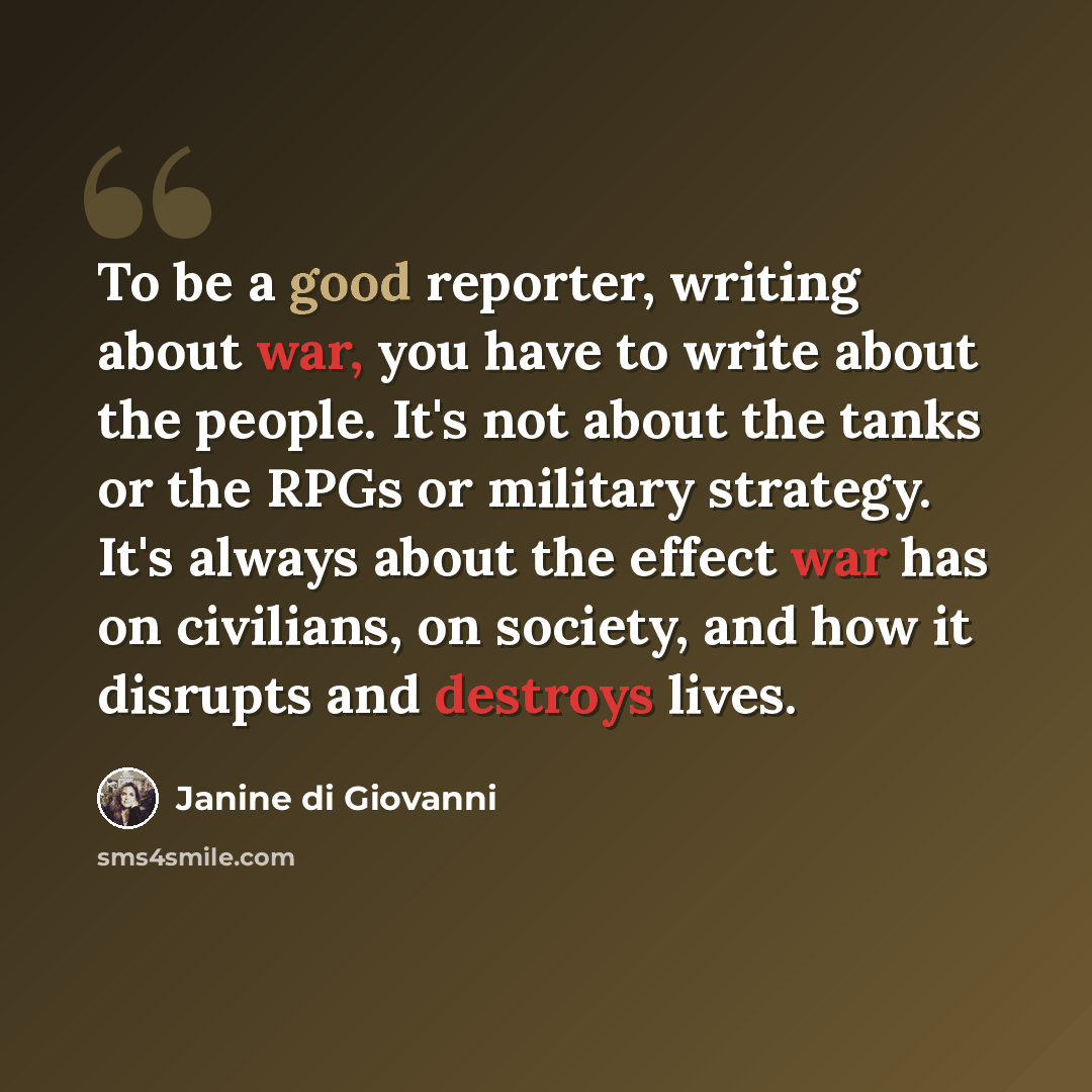“To be a good reporter, writing about war, you have to write about the people. It's not about the tanks or the RPGs or military strategy. It's always about the effect war has on civilians, on society, and how it disrupts and destroys lives.” quote by Janine di Giovanni