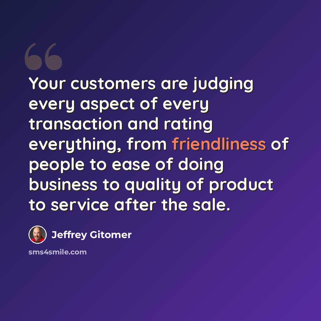 “Your customers are judging every aspect of every transaction and rating everything, from friendliness of people to ease of doing business to quality of product to service after the sale.” quote by Jeffrey Gitomer