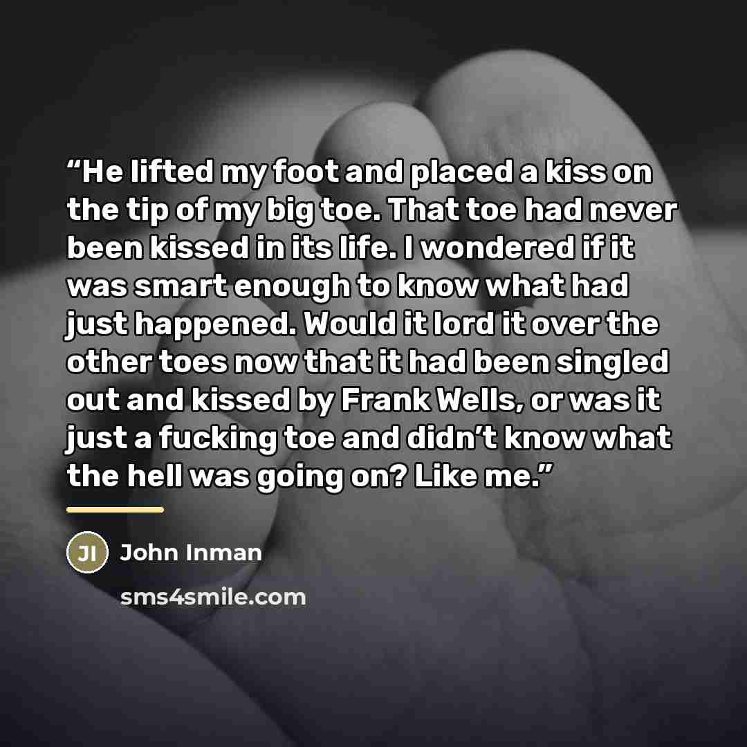 “He lifted my foot and placed a kiss on the tip of my big toe. That toe had never been kissed in its life. I wondered if it was smart enough to know what had just happened. Would it lord it over the other toes now that it had been singled out and kissed by Frank Wells, or was it just a fucking toe…” quote by John Inman
