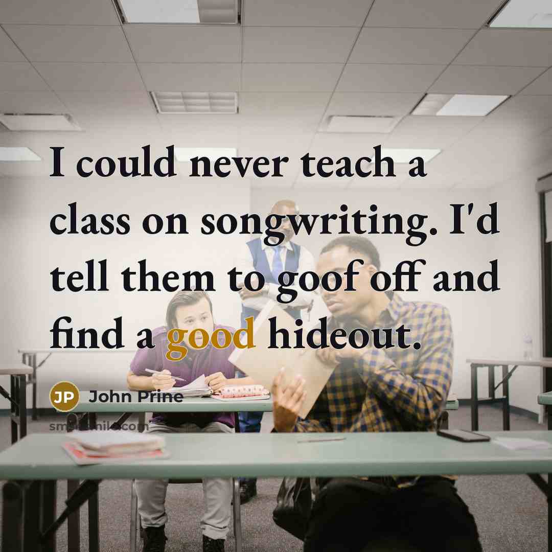 “I could never teach a class on songwriting. I'd tell them to goof off and find a good hideout.” quote by John Prine