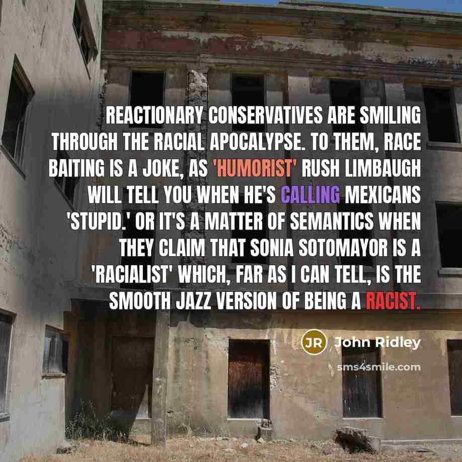 “Reactionary conservatives are smiling through the racial apocalypse. To them, race baiting is a joke, as 'humorist' Rush Limbaugh will tell you when he's calling Mexicans 'stupid.' Or it's a matter of semantics when they claim that Sonia Sotomayor is a 'racialist' which, far as I can tell, is the…” quote by John Ridley