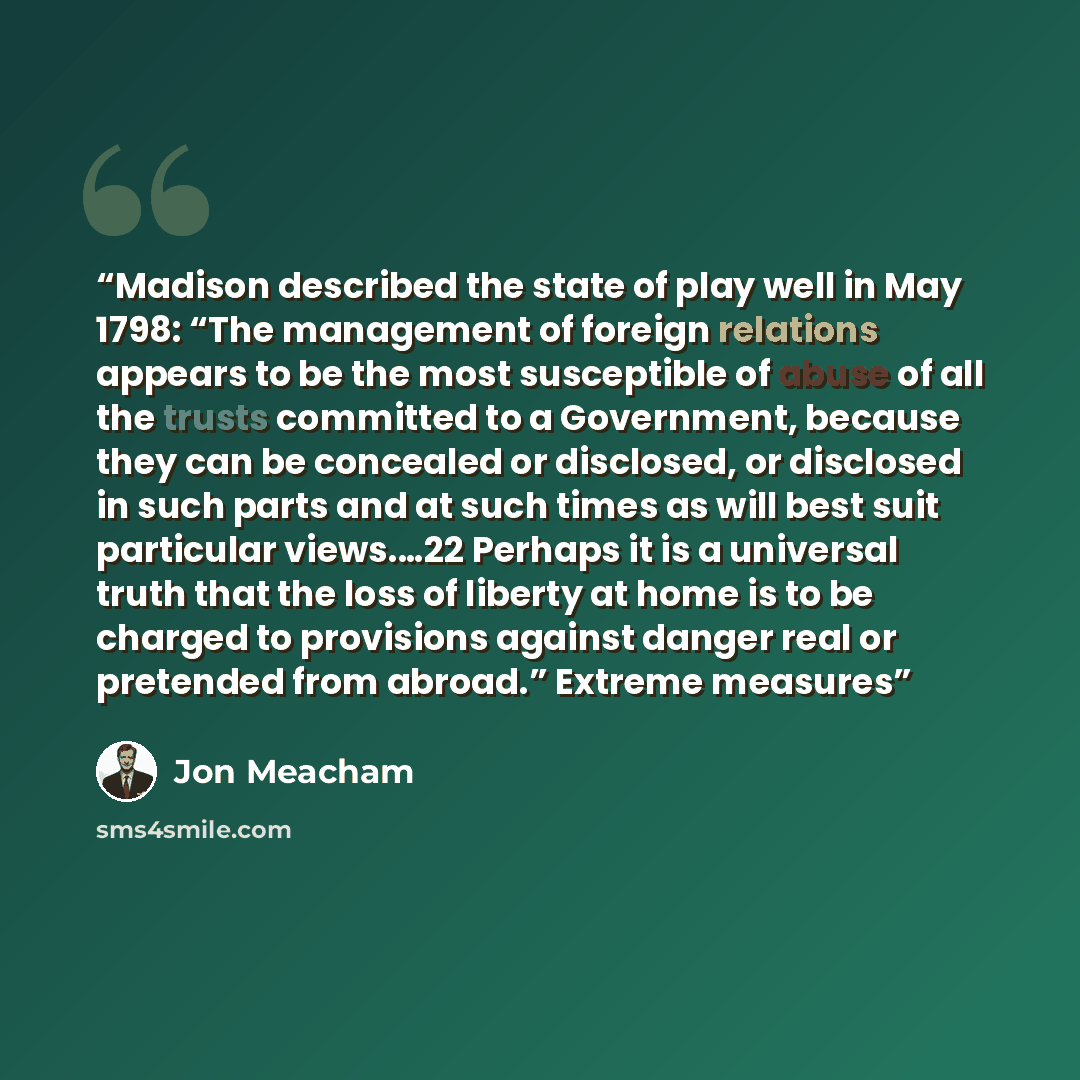 “Madison described the state of play well in May 1798: “The management of foreign relations appears to be the most susceptible of abuse of all the trusts committed to a Government, because they can be concealed or disclosed, or disclosed in such parts and at such times as will best suit particular…” quote by Jon Meacham