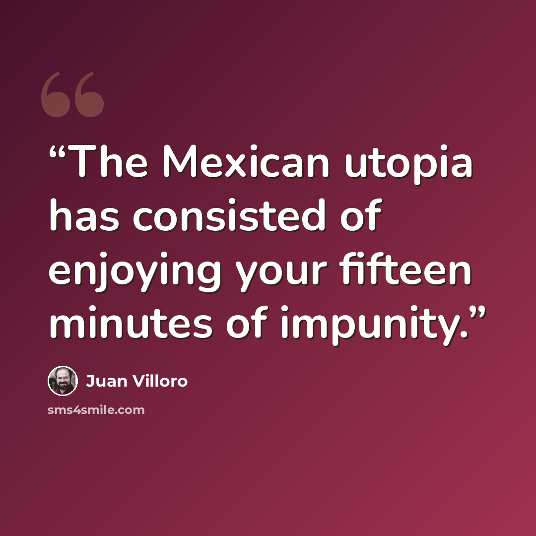 “The Mexican utopia has consisted of enjoying your fifteen minutes of impunity.” quote by Juan Villoro