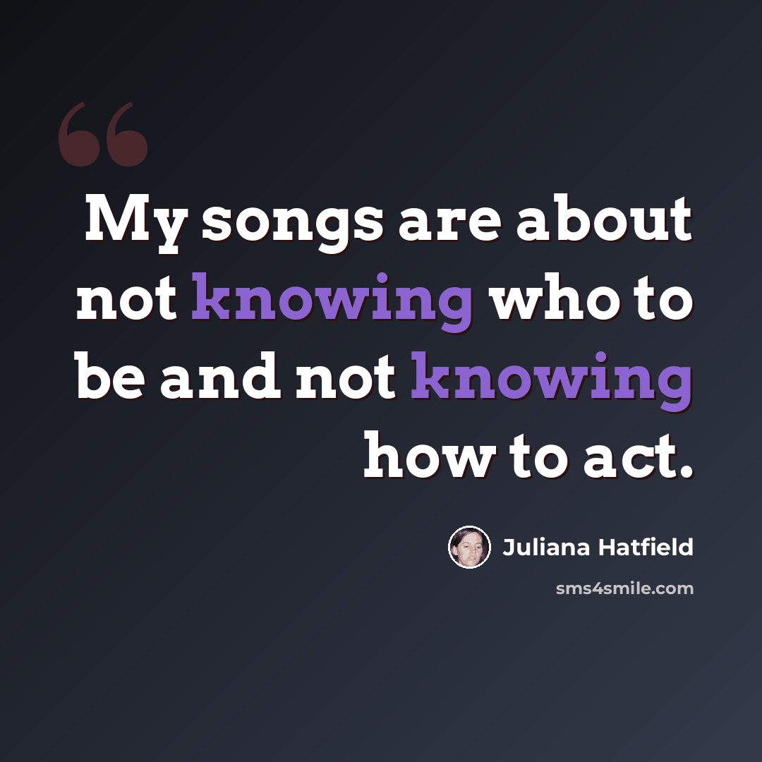 “My songs are about not knowing who to be and not knowing how to act.” quote by Juliana Hatfield
