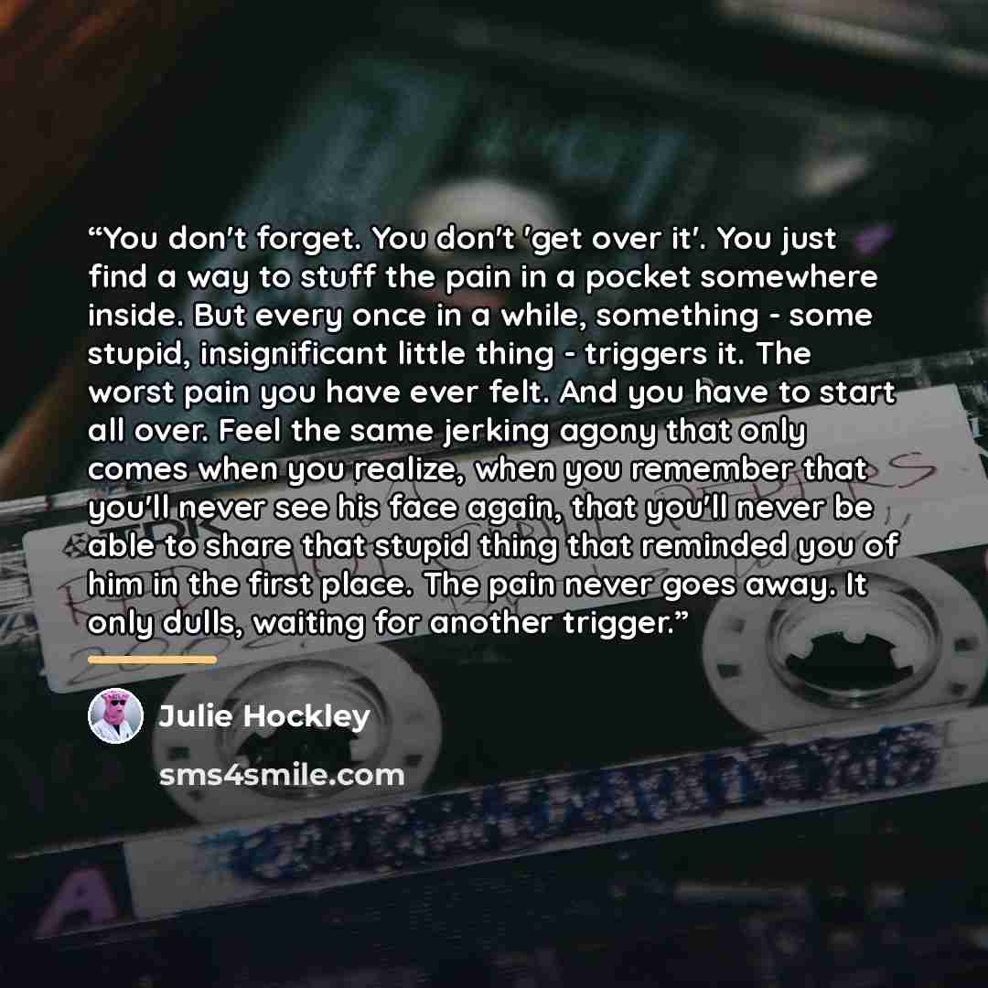 “You don't forget. You don't 'get over it'. You just find a way to stuff the pain in a pocket somewhere inside. But every once in a while, something - some stupid, insignificant little thing - triggers it. The worst pain you have ever felt. And you have to start all over. Feel the same jerking…” quote by Julie Hockley