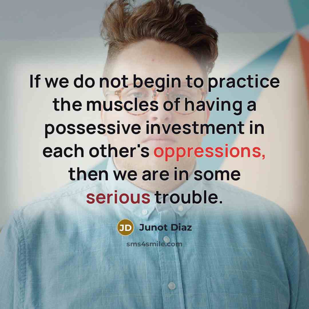 “If we do not begin to practice the muscles of having a possessive investment in each other's oppressions, then we are in some serious trouble.” quote by Junot Diaz