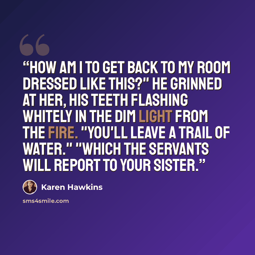 “How am I to get back to my room dressed like this?" He grinned at her, his teeth flashing whitely in the dim light from the fire. "You'll leave a trail of water." "Which the servants will report to your sister.” quote by Karen Hawkins
