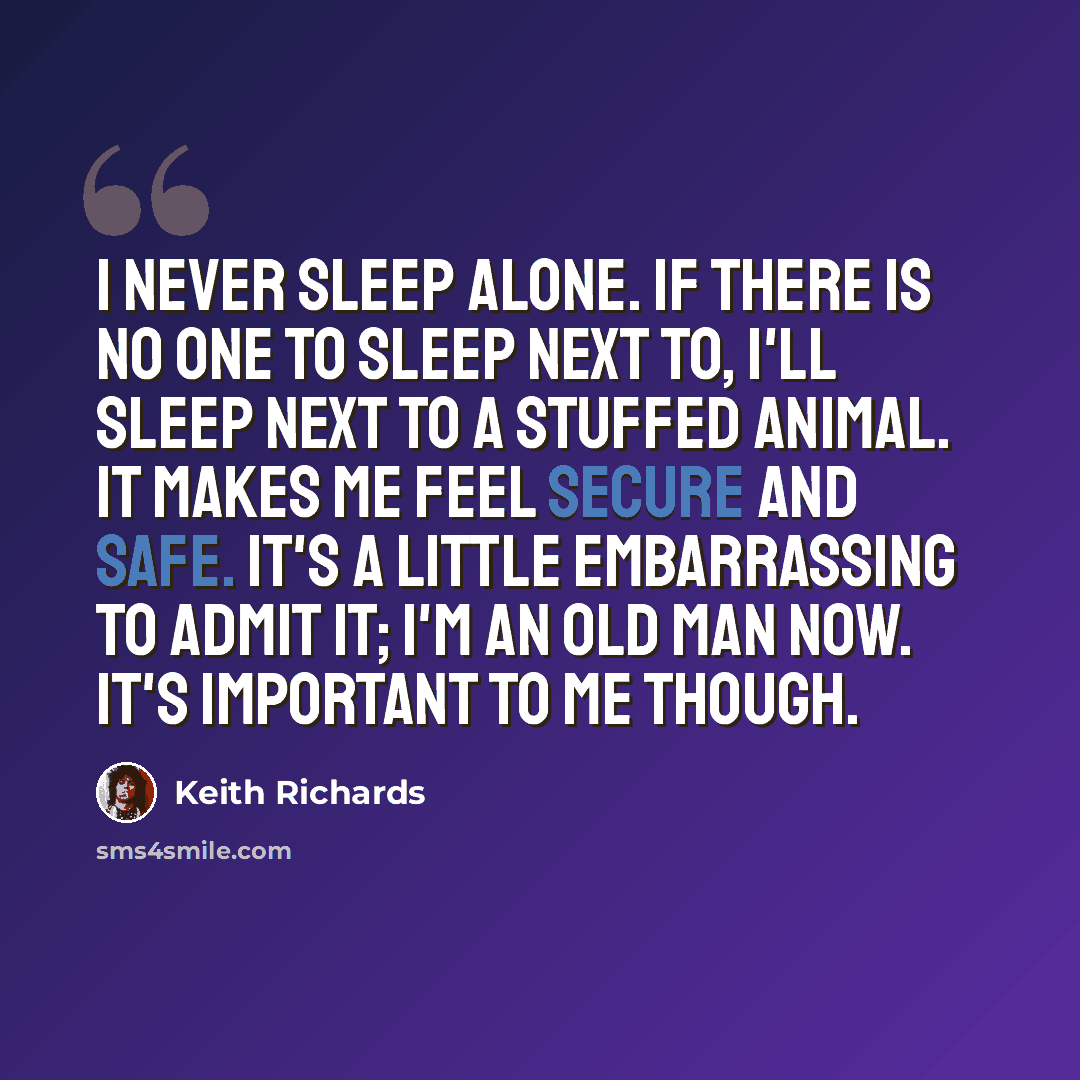 “I never sleep alone. If there is no one to sleep next to, I'll sleep next to a stuffed animal. It makes me feel secure and safe. It's a little embarrassing to admit it; I'm an old man now. It's important to me though.” quote by Keith Richards