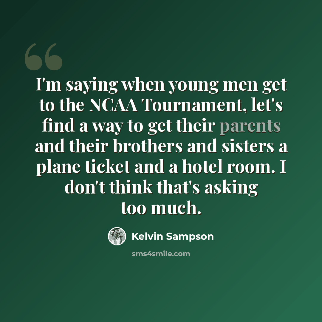 “I'm saying when young men get to the NCAA Tournament, let's find a way to get their parents and their brothers and sisters a plane ticket and a hotel room. I don't think that's asking too much.” quote by Kelvin Sampson