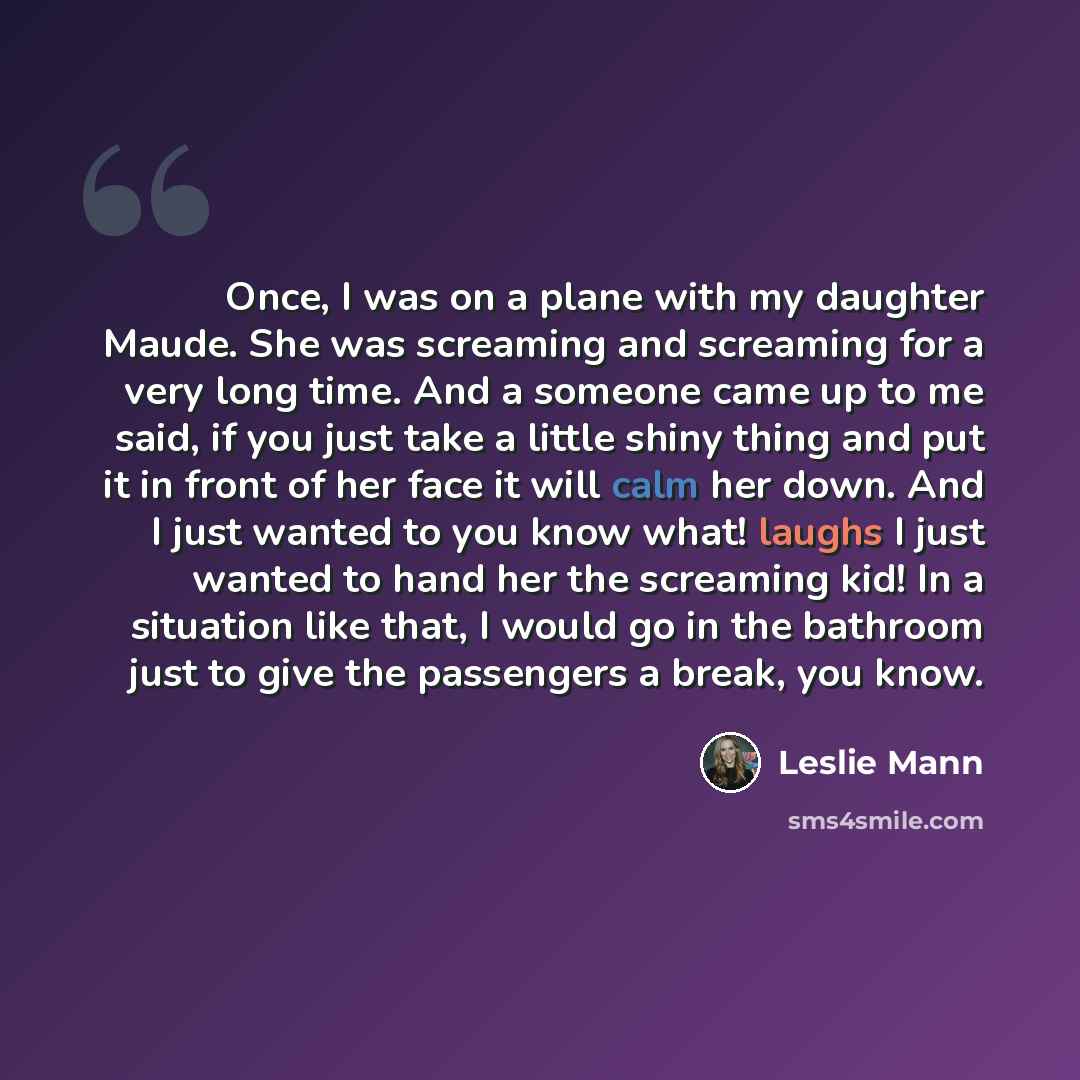 “Once, I was on a plane with my daughter Maude. She was screaming and screaming for a very long time. And a someone came up to me said, if you just take a little shiny thing and put it in front of her face it will calm her down. And I just wanted to you know what! laughs I just wanted to hand her…” quote by Leslie Mann