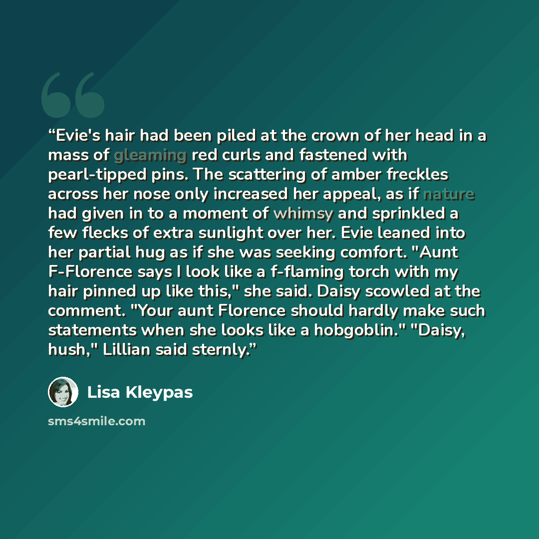 “Evie's hair had been piled at the crown of her head in a mass of gleaming red curls and fastened with pearl-tipped pins. The scattering of amber freckles across her nose only increased her appeal, as if nature had given in to a moment of whimsy and sprinkled a few flecks of extra sunlight over…” quote by Lisa Kleypas