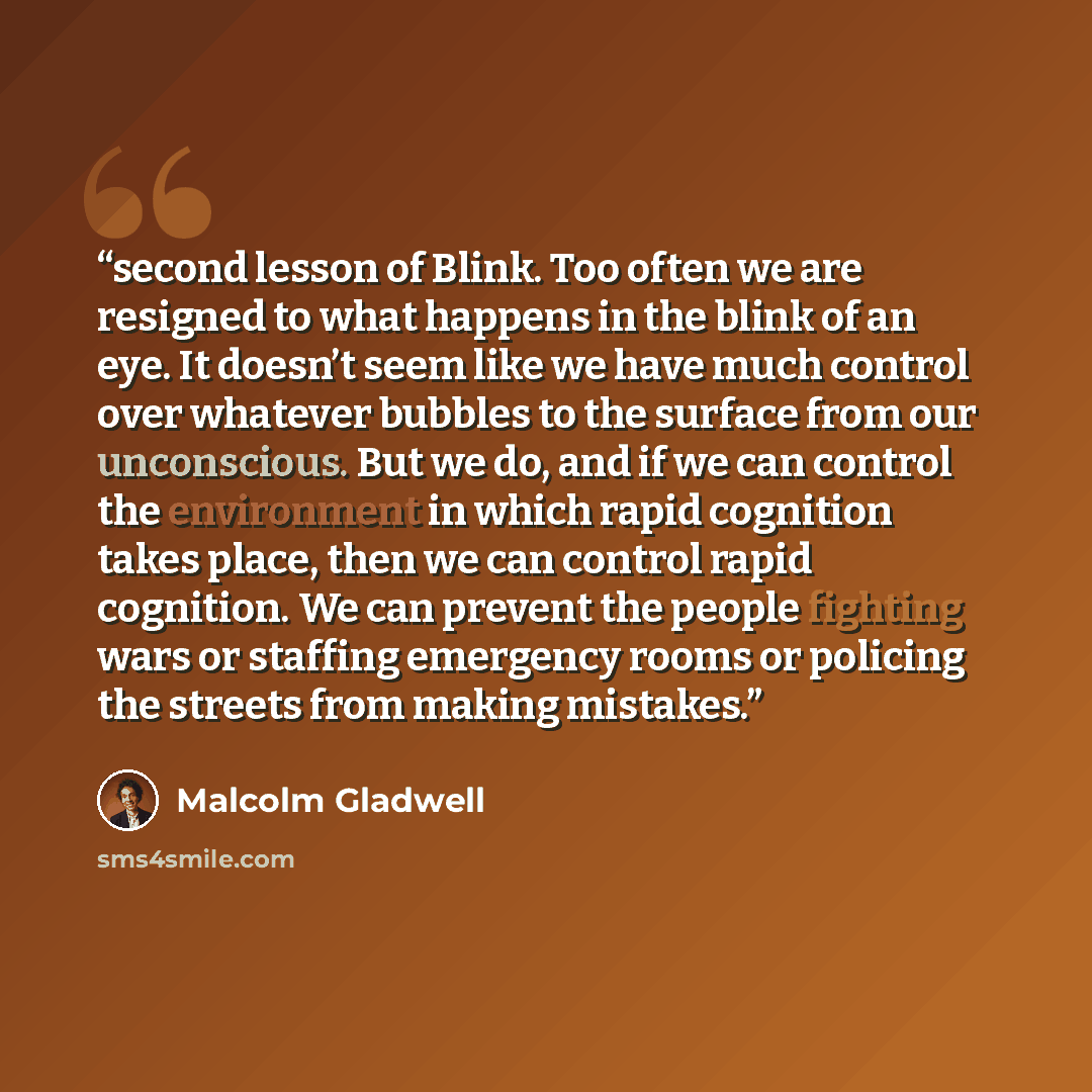 “second lesson of Blink. Too often we are resigned to what happens in the blink of an eye. It doesn’t seem like we have much control over whatever bubbles to the surface from our unconscious. But we do, and if we can control the environment in which rapid cognition takes place, then we can control…” quote by Malcolm Gladwell