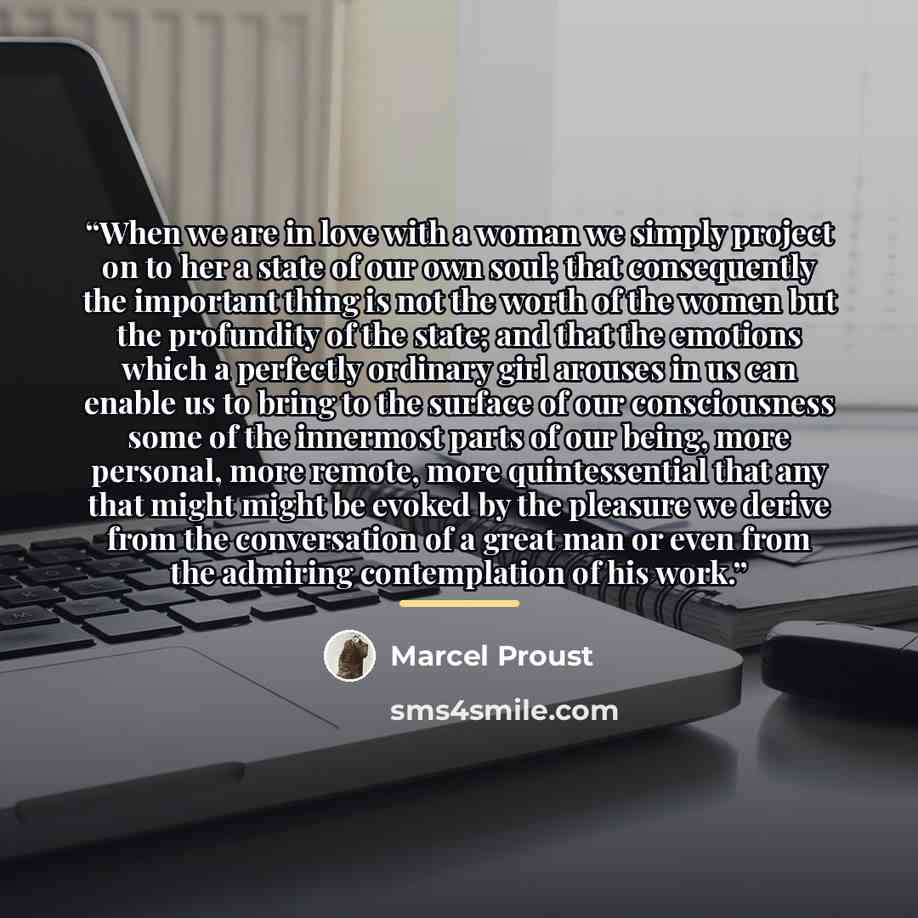 “When we are in love with a woman we simply project on to her a state of our own soul; that consequently the important thing is not the worth of the women but the profundity of the state; and that the emotions which a perfectly ordinary girl arouses in us can enable us to bring to the surface of…” quote by Marcel Proust