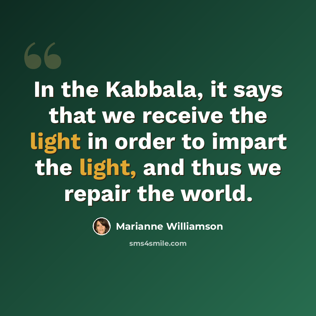 “In the Kabbala, it says that we receive the light in order to impart the light, and thus we repair the world.” quote by Marianne Williamson