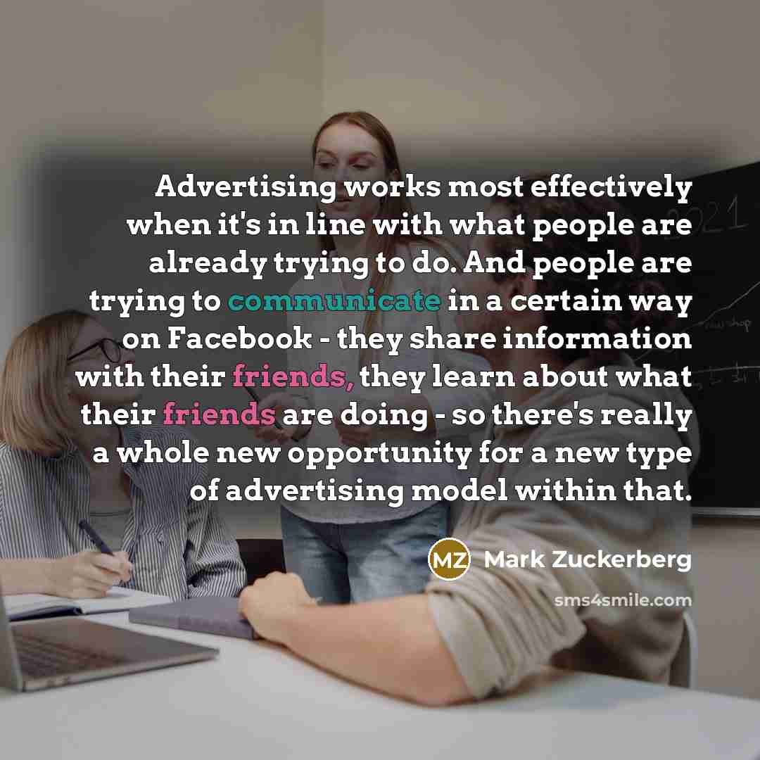 “Advertising works most effectively when it's in line with what people are already trying to do. And people are trying to communicate in a certain way on Facebook - they share information with their friends, they learn about what their friends are doing - so there's really a whole new opportunity…” quote by Mark Zuckerberg