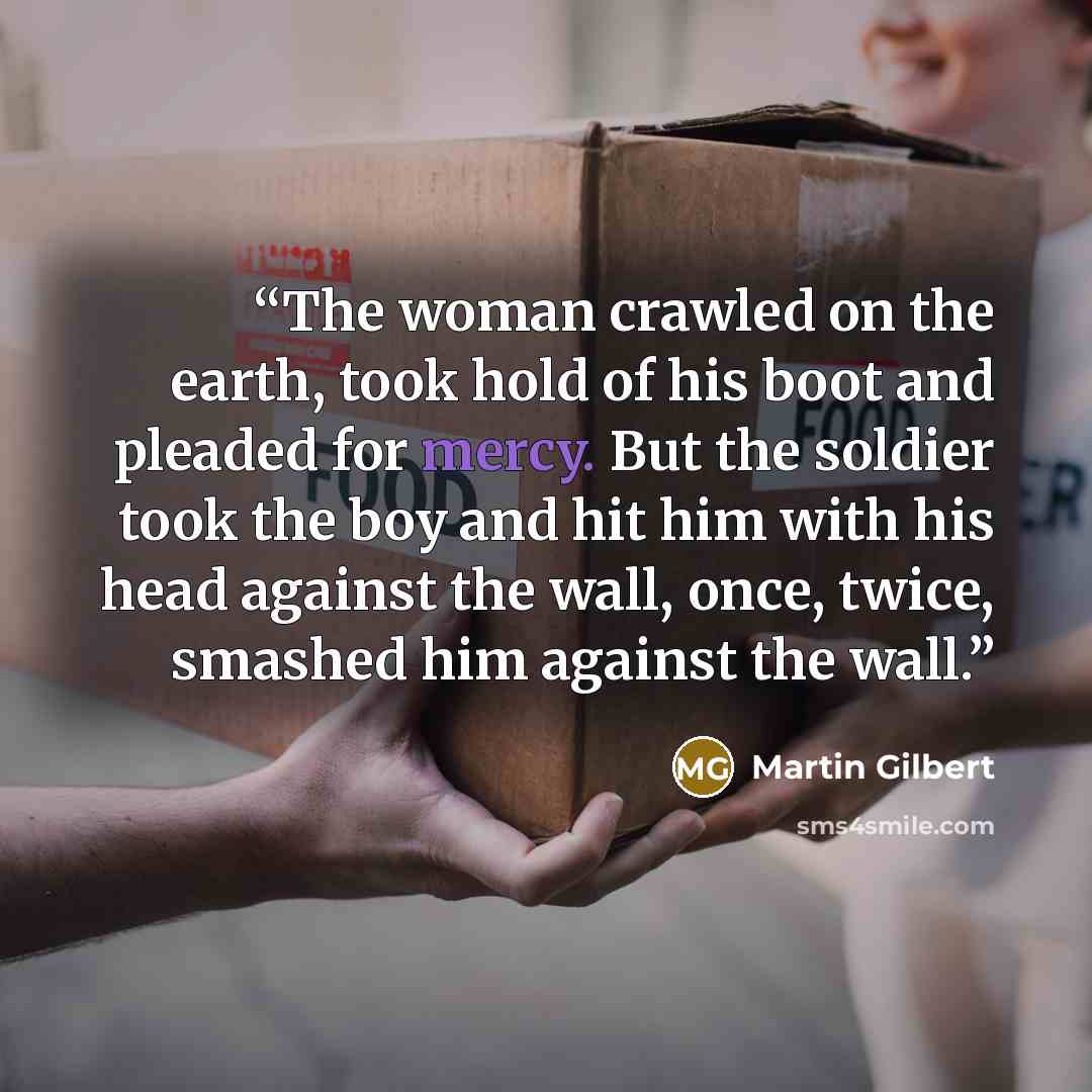 “The woman crawled on the earth, took hold of his boot and pleaded for mercy. But the soldier took the boy and hit him with his head against the wall, once, twice, smashed him against the wall.” quote by Martin Gilbert