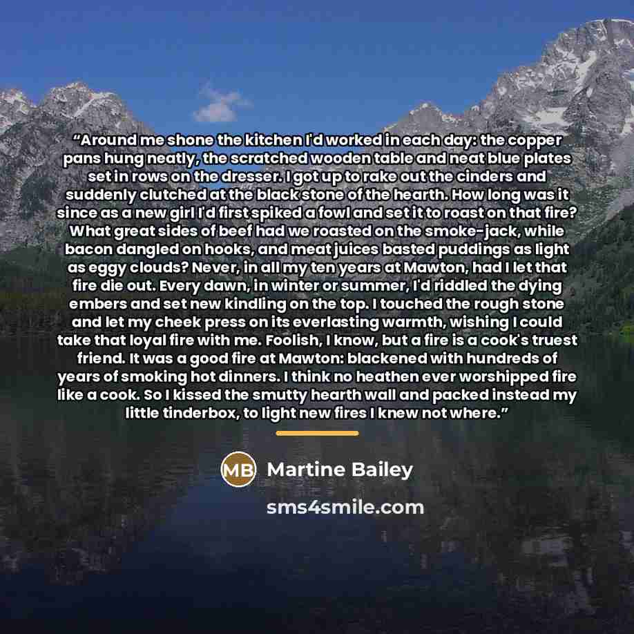 “Around me shone the kitchen I'd worked in each day: the copper pans hung neatly, the scratched wooden table and neat blue plates set in rows on the dresser. I got up to rake out the cinders and suddenly clutched at the black stone of the hearth. How long was it since as a new girl I'd first spiked…” quote by Martine Bailey