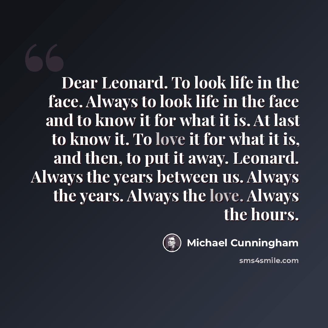 “Dear Leonard. To look life in the face. Always to look life in the face and to know it for what it is. At last to know it. To love it for what it is, and then, to put it away. Leonard. Always the years between us. Always the years. Always the love. Always the hours.” quote by Michael Cunningham