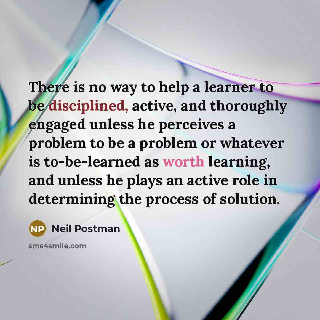 “There is no way to help a learner to be disciplined, active, and thoroughly engaged unless he perceives a problem to be a problem or whatever is to-be-learned as worth learning, and unless he plays an active role in determining the process of solution.” quote by Neil Postman