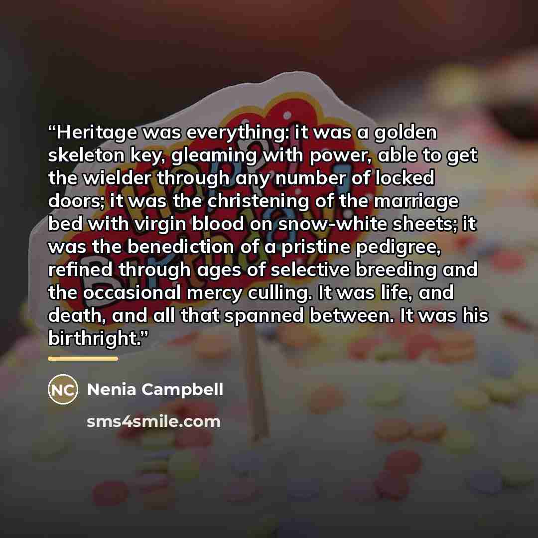 “Heritage was everything: it was a golden skeleton key, gleaming with power, able to get the wielder through any number of locked doors; it was the christening of the marriage bed with virgin blood on snow-white sheets; it was the benediction of a pristine pedigree, refined through ages of…” quote by Nenia Campbell