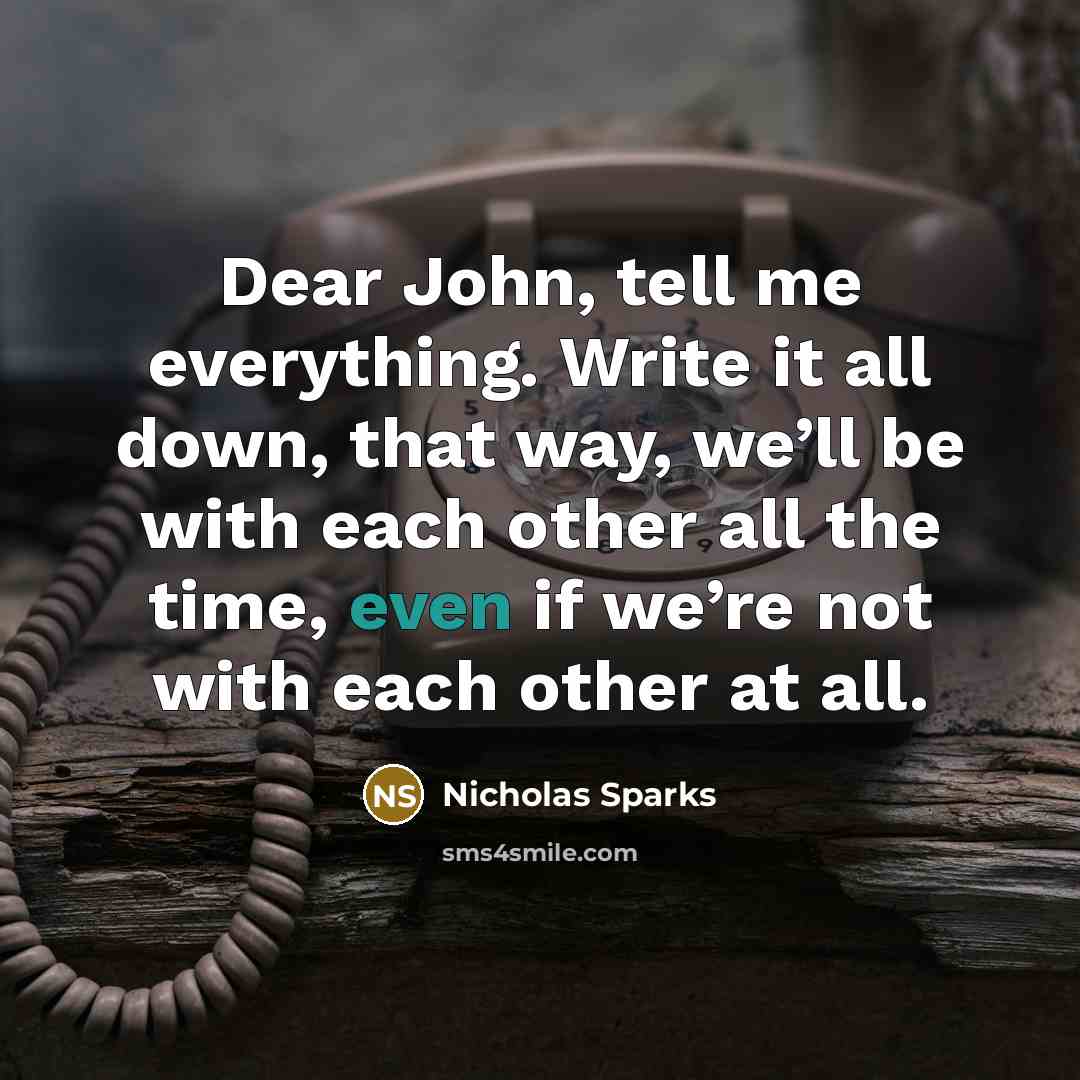 “Dear John, tell me everything. Write it all down, that way, we’ll be with each other all the time, even if we’re not with each other at all.” quote by Nicholas Sparks