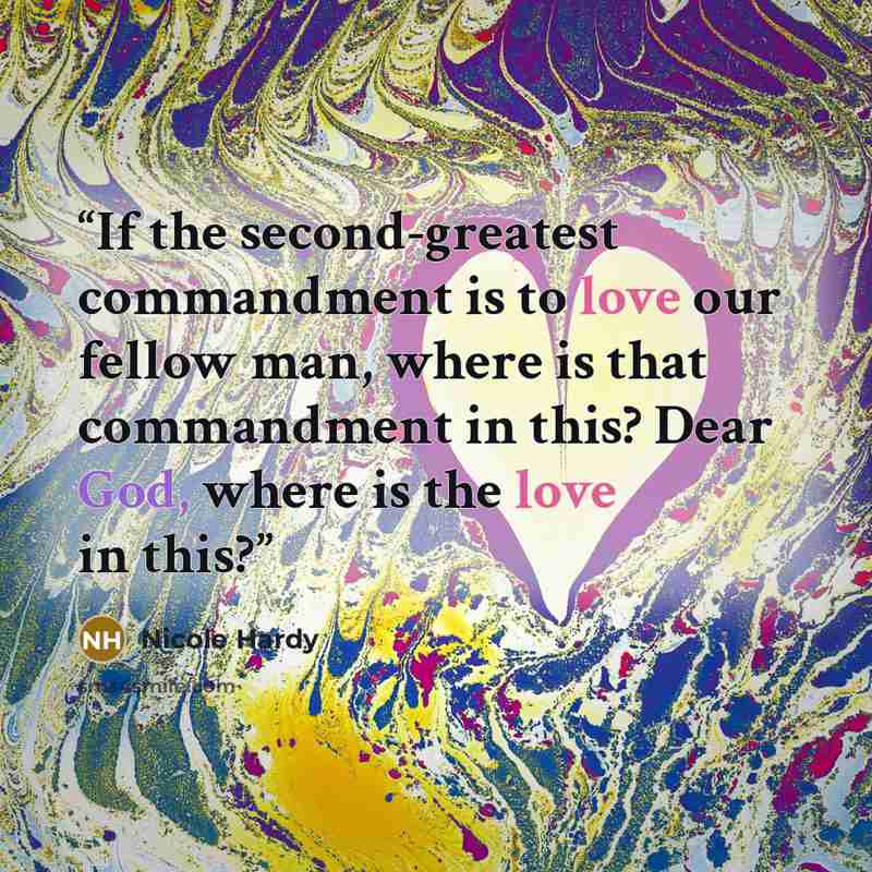 “If the second-greatest commandment is to love our fellow man, where is that commandment in this? Dear God, where is the love in this?” quote by Nicole Hardy
