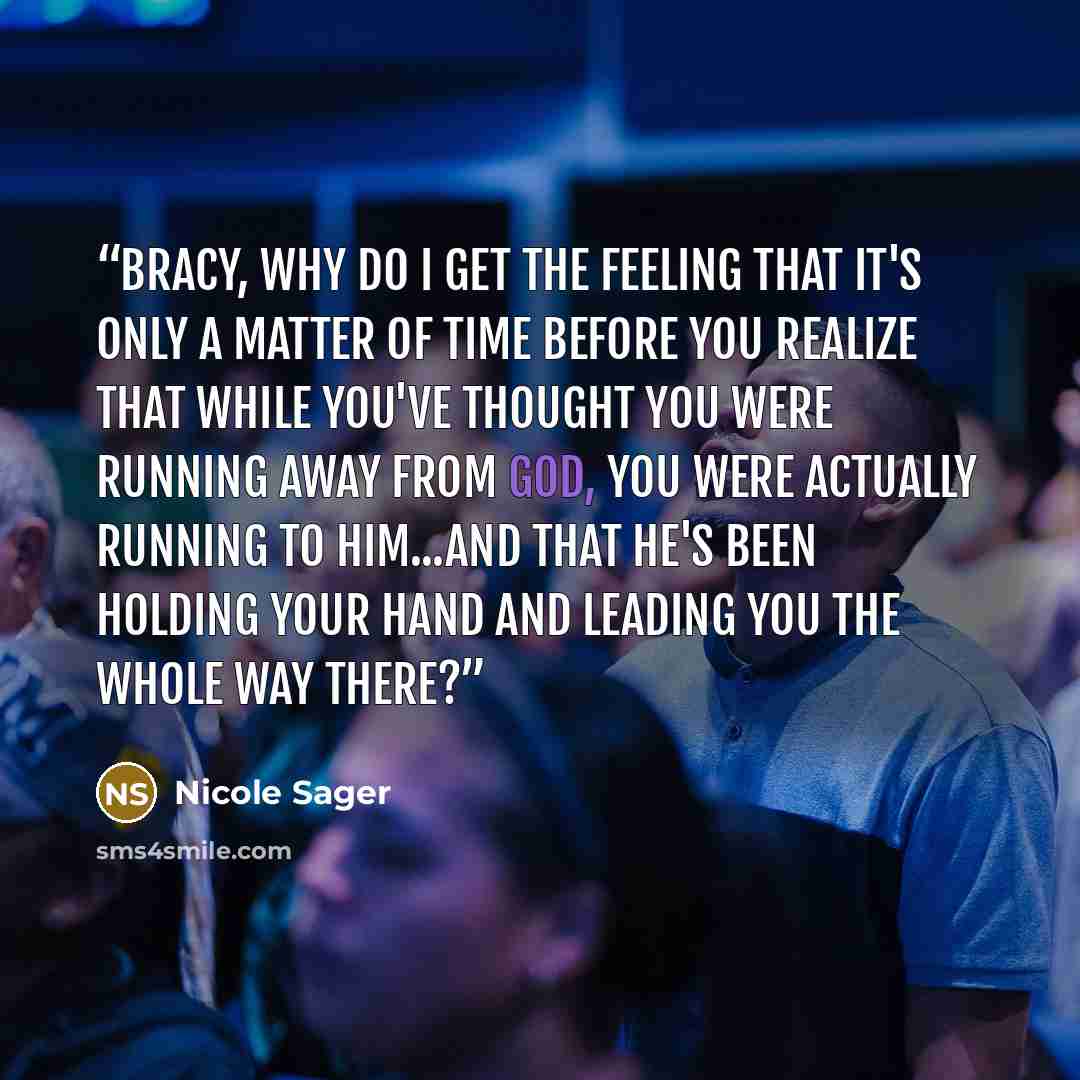 “Bracy, why do I get the feeling that it's only a matter of time before you realize that while you've thought you were running away from God, you were actually running to Him...and that He's been holding your hand and leading you the whole way there?” quote by Nicole Sager