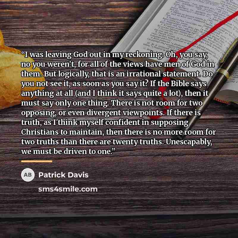 “I was leaving God out in my reckoning. Oh, you say, no you weren’t, for all of the views have men of God in them. But logically, that is an irrational statement. Do you not see it, as soon as you say it? If the Bible says anything at all (and I think it says quite a lot), then it must say only one…” quote by Patrick Davis