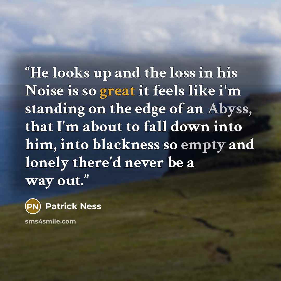 “He looks up and the loss in his Noise is so great it feels like i'm standing on the edge of an Abyss, that I'm about to fall down into him, into blackness so empty and lonely there'd never be a way out.” quote by Patrick Ness