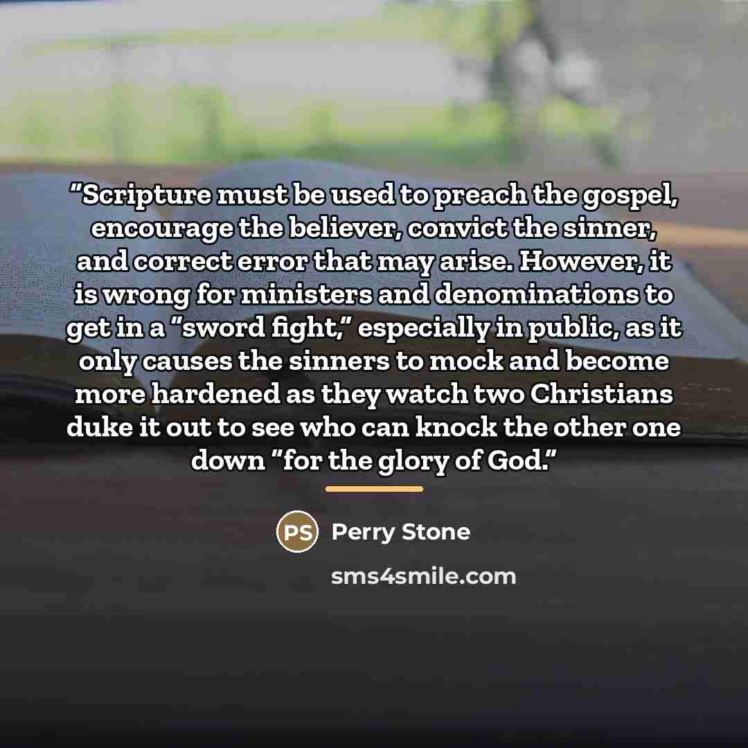 “Scripture must be used to preach the gospel, encourage the believer, convict the sinner, and correct error that may arise. However, it is wrong for ministers and denominations to get in a “sword fight,” especially in public, as it only causes the sinners to mock and become more hardened as they…” quote by Perry Stone