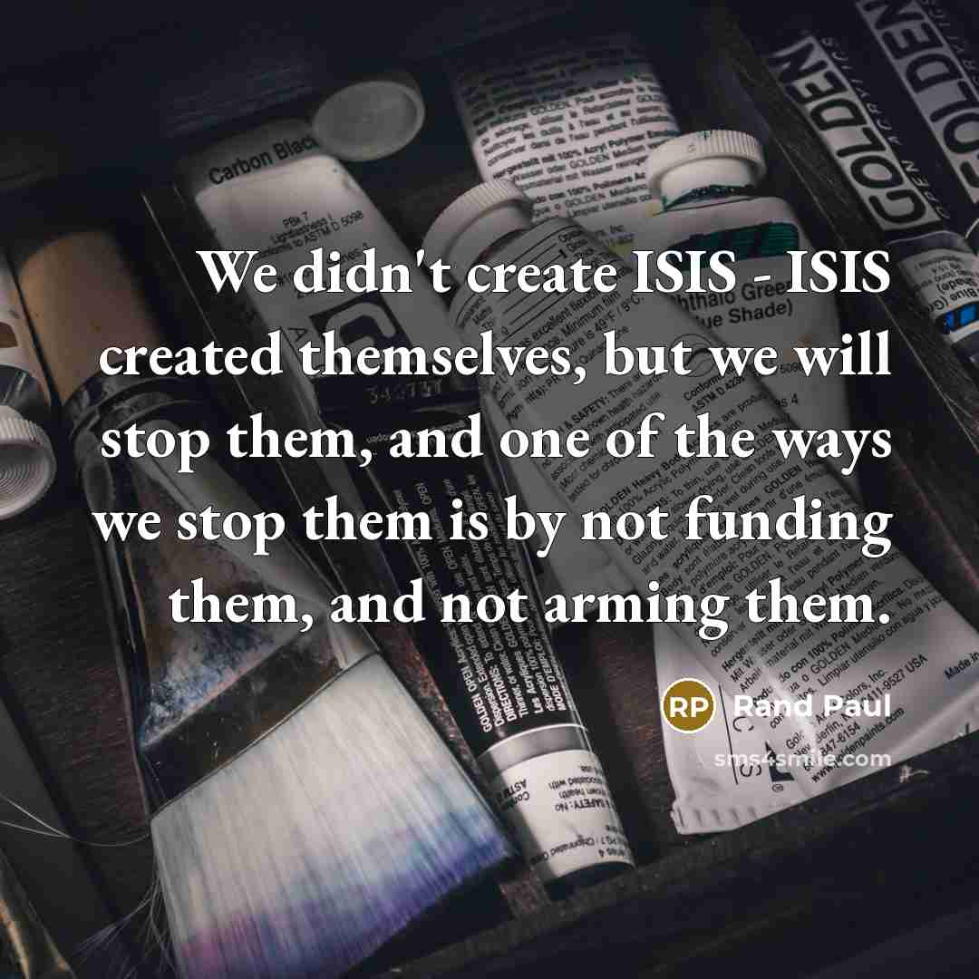 “We didn't create ISIS - ISIS created themselves, but we will stop them, and one of the ways we stop them is by not funding them, and not arming them.” quote by Rand Paul
