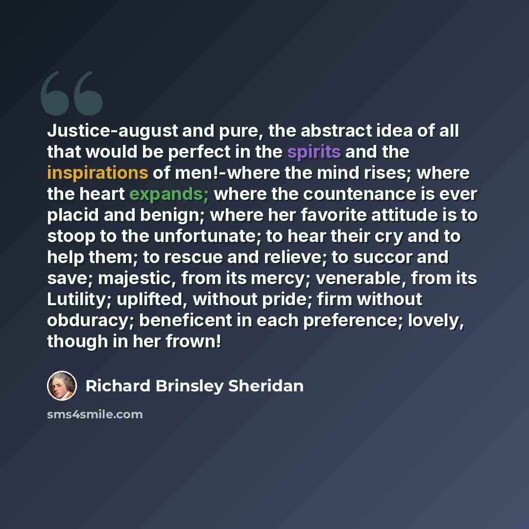 “Justice-august and pure, the abstract idea of all that would be perfect in the spirits and the inspirations of men!-where the mind rises; where the heart expands; where the countenance is ever placid and benign; where her favorite attitude is to stoop to the unfortunate; to hear their cry and to…” quote by Richard Brinsley Sheridan