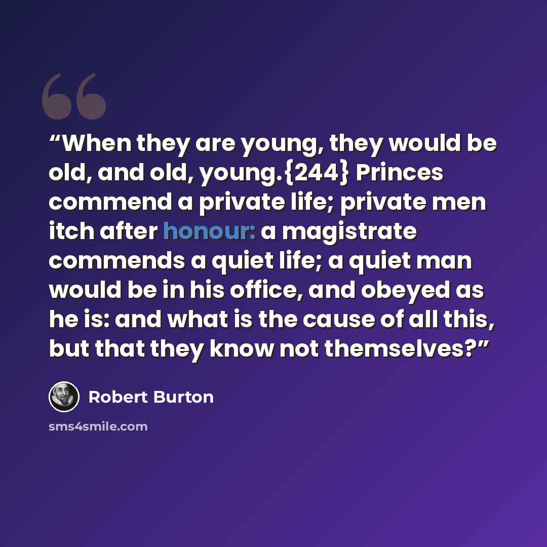 “When they are young, they would be old, and old, young.{244} Princes commend a private life; private men itch after honour: a magistrate commends a quiet life; a quiet man would be in his office, and obeyed as he is: and what is the cause of all this, but that they know not themselves?” quote by Robert Burton