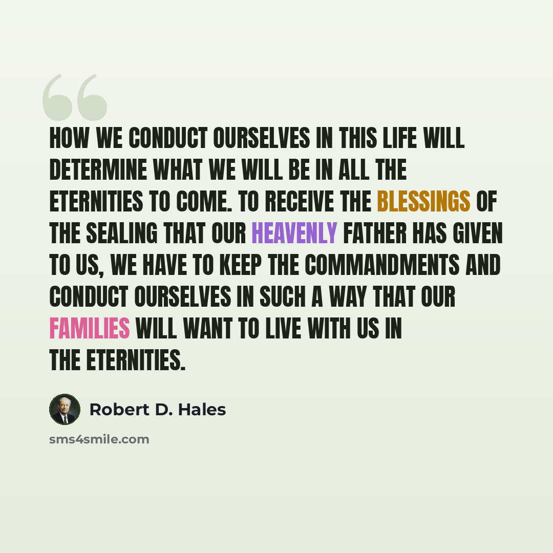 “How we conduct ourselves in this life will determine what we will be in all the eternities to come. To receive the blessings of the sealing that our Heavenly Father has given to us, we have to keep the commandments and conduct ourselves in such a way that our families will want to live with us in…” quote by Robert D. Hales