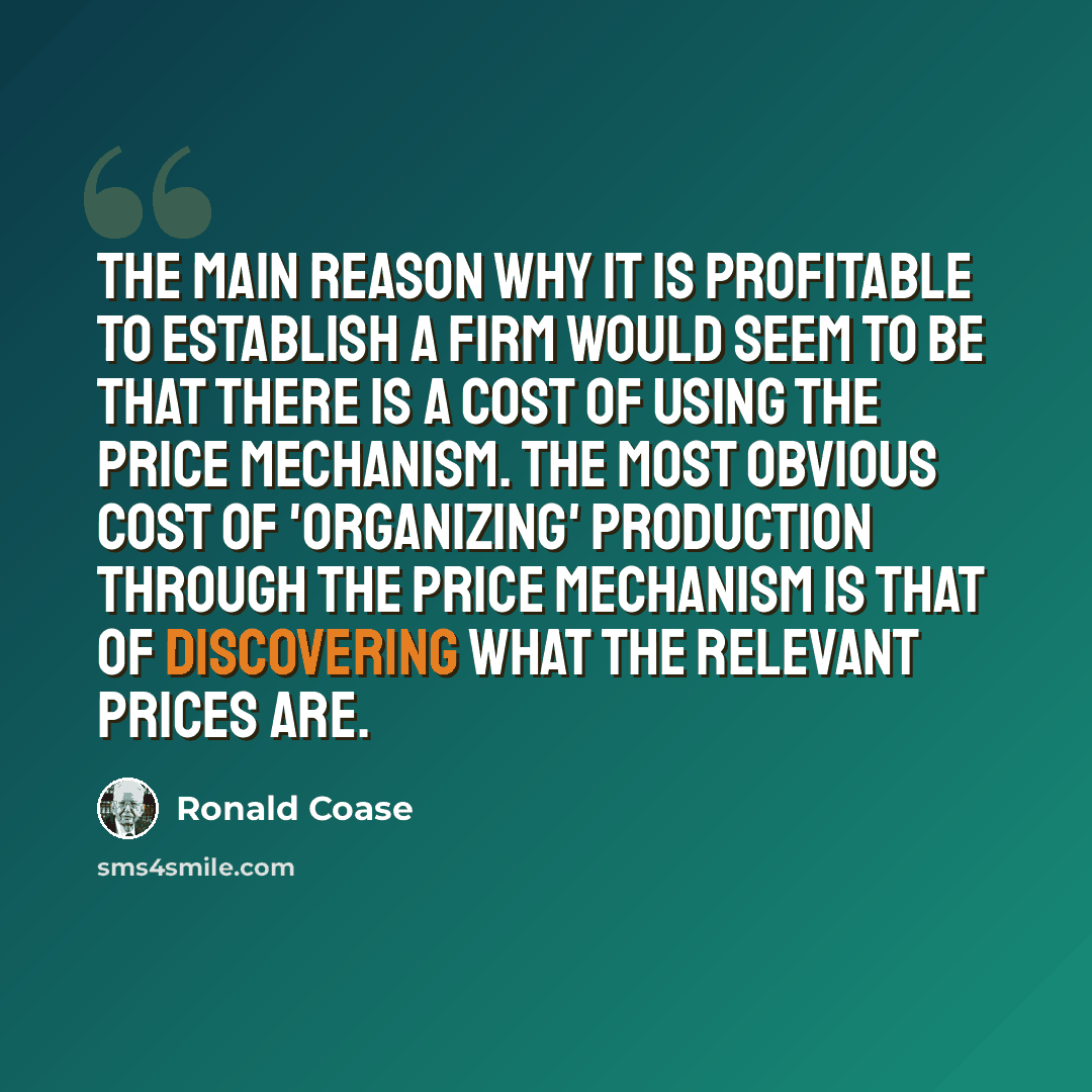 “The main reason why it is profitable to establish a firm would seem to be that there is a cost of using the price mechanism. The most obvious cost of 'organizing' production through the price mechanism is that of discovering what the relevant prices are.” quote by Ronald Coase